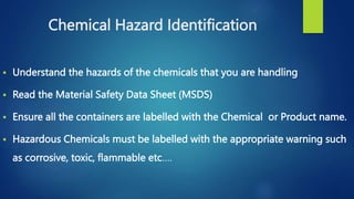 Chemical Hazard Identification
 Understand the hazards of the chemicals that you are handling
 Read the Material Safety Data Sheet (MSDS)
 Ensure all the containers are labelled with the Chemical or Product name.
 Hazardous Chemicals must be labelled with the appropriate warning such
as corrosive, toxic, flammable etc….
 