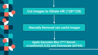 Cut Images to Obtain HR (128*128)
Manually Removed non useful images
Apply Gaussian Blur (7*7 Kernel ,
𝜎=uniform(0.5,5)) and Downscale (64*64)
 