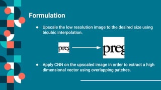 Formulation
● Upscale the low resolution image to the desired size using
bicubic interpolation.
● Apply CNN on the upscaled image in order to extract a high
dimensional vector using overlapping patches.
 