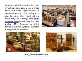 Nowadays with the massive increase
in technologies, people are getting
more and more opportunities to
gain employment or for setting up a
new business, they need set up
office they are seeking best Delhi
furniture store where they find best
quality office furniture or toilet
partition cubicles systems available
in easy price, visit niveeta.
http://www.niveeta.com
 