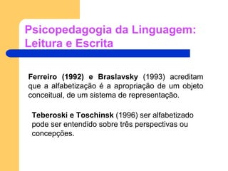 Psicopedagogia da Linguagem: Leitura e Escrita Ferreiro (1992) e Braslavsky  (1993) acreditam que a alfabetização é a apropriação de um objeto conceitual, de um sistema de representação. Teberoski e Toschinsk  (1996) ser alfabetizado pode ser entendido sobre três perspectivas ou concepções. 
