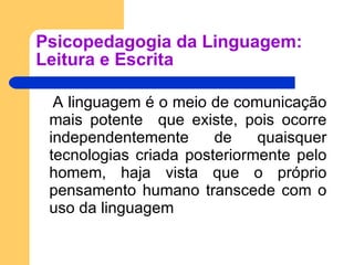 Psicopedagogia da Linguagem: Leitura e Escrita A linguagem é o meio de comunicação mais potente  que existe, pois ocorre independentemente de quaisquer tecnologias criada posteriormente pelo homem, haja vista que o próprio pensamento humano transcede com o uso da linguagem 