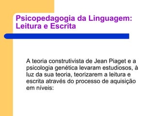 Psicopedagogia da Linguagem: Leitura e Escrita A teoria construtivista de Jean Piaget e a psicologia genética levaram estudiosos, à luz da sua teoria, teorizarem a leitura e escrita através do processo de aquisição em níveis: 