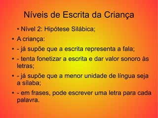 Níveis de Escrita da Criança
    • Nível 2: Hipótese Silábica;
●   A criança:
●   - já supõe que a escrita representa a fala;
●   - tenta fonetizar a escrita e dar valor sonoro às
    letras;
●   - já supõe que a menor unidade de língua seja
    a sílaba;
●   - em frases, pode escrever uma letra para cada
    palavra.
 