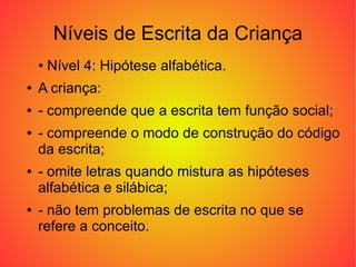 Níveis de Escrita da Criança
    • Nível 4: Hipótese alfabética.
●   A criança:
●   - compreende que a escrita tem função social;
●   - compreende o modo de construção do código
    da escrita;
●   - omite letras quando mistura as hipóteses
    alfabética e silábica;
●   - não tem problemas de escrita no que se
    refere a conceito.
 