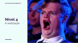 Os níveis de maturidade UX
Nível 4
A realização
 