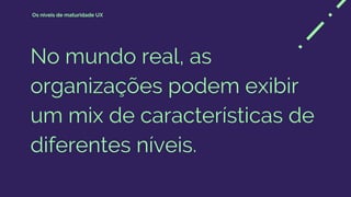 No mundo real, as
organizações podem exibir
um mix de características de
diferentes níveis.
Os níveis de maturidade UX
 