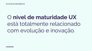 Os níveis de maturidade UX
O nível de maturidade UX
está totalmente relacionado
com evolução e inovação.
 