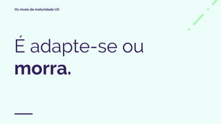 Os níveis de maturidade UX
É adapte-se ou
morra.
 