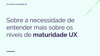Os níveis de maturidade UX
Sobre a necessidade de
entender mais sobre os
níveis de maturidade UX.
 