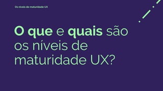 O que e quais são
os níveis de
maturidade UX?
Os níveis de maturidade UX
 