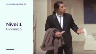 Os níveis de maturidade UX
Nível 1
O começo
 