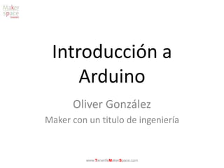 Introducción a
Arduino
Oliver González
Maker con un titulo de ingeniería
www.TenerifeMakerSpace.com
 