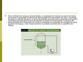 Para medição em tanques pressurizados, a tubulação de impulso da parte de baixo do tanque é conectada à câmara de alta pressão do transmissor de nível. A pressão atuante na câmara de alta é a soma da pressão exercida sob a superfície do líquido e a pressão exercida pela coluna de líquido no fundo do reservatório. A câmara de baixa pressão do transmissor de nível é conectada na tubulação de impulso da parte superior do tanque, onde mede somente a pressão exercida sob a superfície do líquido. 