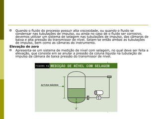 Quando o fluido do processo possuir alta viscosidade, ou quando o fluido se condensar nas tubulações de impulso, ou ainda no caso de o fluído ser corrosivo, devemos utilizar um sistema de selagem nas tubulações de impulso, das câmaras de baixa e alta pressão do transmissor de nível. Selam-se então ambas as tubulações de impulso, bem como as câmaras do instrumento. Elevação de zero Apresenta-se um sistema de medição de nível com selagem, no qual deve ser feita a elevação, que consiste em se anular a pressão da coluna líquida na tubulação de impulso da câmara de baixa pressão do transmissor de nível. 