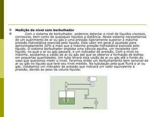 Medição de nível com borbulhador Com o sistema de borbulhador  podemos detectar o nível de líquidos viscosos, corrosivos, bem como de quaisquer líquidos a distância. Neste sistema necessitamos de um suprimento de ar ou gás e uma pressão ligeiramente superior à máxima pressão hidrostática exercida pelo líquido. Este valor em geral é ajustado para aproximadamente 20% a mais que a máxima pressão hidrostática exercida pelo líquido. O sistema borbulhador engloba uma válvula agulha, um recipiente com líquido, no qual o ar ou gás passará, e um indicador de pressão. Com o nível no máximo, ajustamos a vazão de ar ou gás até que se observe a formação de bolhas em pequenas quantidades. Um tubo levará esta vazão de ar ou gás até o fundo do vaso que queremos medir o nível. Teremos então um borbulhamento bem sensível de ar ou gás no líquido que terá seu nível medido. Na tubulação pela qual fluirá o ar ou gás, instalamos um indicador de pressão que indicará um valor equivalente à pressão, devido ao peso da coluna líquida. 