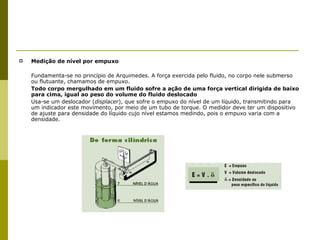 Medição de nível por empuxo Fundamenta-se no princípio de Arquimedes. A força exercida pelo fluido, no corpo nele submerso ou flutuante, chamamos de empuxo. Todo corpo mergulhado em um fluido sofre a ação de uma força vertical dirigida de baixo para cima, igual ao peso do volume do fluido deslocado Usa-se um deslocador ( displacer ), que sofre o empuxo do nível de um líquido, transmitindo para um indicador este movimento, por meio de um tubo de torque. O medidor deve ter um dispositivo de ajuste para densidade do líquido cujo nível estamos medindo, pois o empuxo varia com a densidade. 