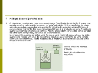 Medição de nível por ultra som O ultra-som consiste em uma onda sonora cuja freqüência de oscilação é maior que aquela sensível pelo ouvido humano, ou seja, acima de 20 Khz. As ondas de ultra-som são geradas e captadas pela excitação elétrica de materiais piezoelétricos. A característica marcante dos materiais piezoelétricos é a produção de uma freqüência quando aplicamos uma tensão elétrica. Assim, eles podem ser usados como gerador de ultra-som, compondo, portanto, os transmissores. Inversamente, quando se aplica uma força em uma material piezoelétrico, ou seja, quando ele recebe um sinal de freqüência, resulta o aparecimento de uma tensão elétrica no seu terminal. Nesta modalidade, o material piezoelétrico é usado como receptor do ultra-som. Mede o reflexo na interface ar-liquido. Restrição a líquidos com impurezas. 