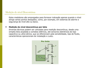 Medição de nível Descontinua Estes medidores são empregados para fornecer indicação apenas quando o nível atinge certos pontos desejados, como, por exemplo, em sistemas de alarme e segurança de nível alto ou baixo. Medição de nível descontinua por bóia Diversas técnicas podem ser utilizadas para medição descontínua, desde uma simples bóia acoplada a contatos elétricos, até sensores eletrônicos do tipo capacitivo ou ultra-sônico, que se diferenciam pela sensibilidade, tipo de fluido, características operacionais de instalação e custo. 