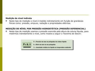 Medição de nível indireta Neste tipo de medição o nível é medido indiretamente em função de grandezas físicas como: pressão, empuxo, radiação e propriedades elétricas. MEDIÇÃO DE NÍVEL POR PRESSÃO HIDROSTÁTICA (PRESSÃO DIFERENCIAL) Neste tipo de medição usamos a pressão exercida pela altura da coluna líquida, para medirmos indiretamente o nível, como mostra a seguir o Teorema de Stevin: 