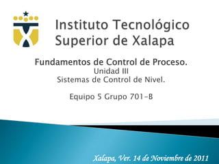 Fundamentos de Control de Proceso.
             Unidad III
    Sistemas de Control de Nivel.

       Equipo 5 Grupo 701-B




             Xalapa, Ver. 14 de Noviembre de 2011
 