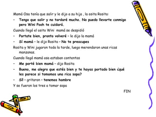 Mamá Osa tenía que salir y le dijo a su hija , la osita Rosita: Tengo que salir y no tardaré mucho. No puedo llevarte conmigo pero Wini Pooh te cuidará. Cuando llegó el osito Wini  mamá se despidió Portate bien, pronto volveré  – le dijo la mamá Sí mamá  – le dijo Rosita –  No te preocupes Rosita y Wini jugaron toda la tarde, luego merendaron unas ricas manzanas. Cuando llegó mamá osa estaban contentos Me porté bien mamá  – dijo Rosita Bueno, me alegro que estés bien y te hayas portado bien ¿qué les parece si tomamos una rica sopa? Sí!  – gritaron –  tenemos hambre Y se fueron los tres a tomar sopa FIN 