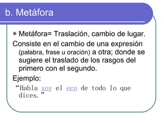 b. Metáfora Metáfora= Traslación, cambio de lugar. Consiste en el cambio de una expresión (palabra, frase u oración) a otra; donde se sugiere el traslado de los rasgos del primero con el segundo. Ejemplo: “ Habla soy el eco de todo lo que dices.”