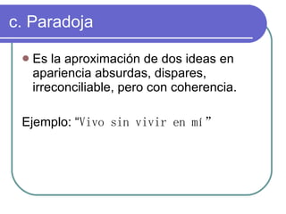 c. Paradoja Es la aproximación de dos ideas en apariencia absurdas, dispares, irreconciliable, pero con coherencia. Ejemplo: “ Vivo sin vivir en mí”