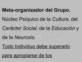 Meta-organizador del Grupo. Núcleo Psíquico  de la  Cultura , del  Carácter Social , de la  Educación  y de la  Neurosis . Todo Individuo debe superarlo para apropiarse de los Conocimientos . 