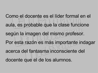 Como el docente es el líder formal en el aula, es probable que la clase funcione según la imagen del mismo profesor. Por esta razón es más importante indagar acerca del fantasma inconsciente del docente que el de los alumnos. 