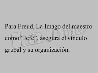 Para Freud, La  Imago  del maestro como “Jefe”, asegura el vínculo grupal y su organización. 