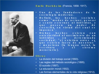 Emile Durkheim  (Francia, 1858- 1917). Uno de los fundadores de la sociología moderna.  Definió los hechos sociales como: "modos de actuar, pensar y sentir externos al individuo, y que poseen un poder de coerción en virtud del cual se imponen". Dichos hechos existen con anterioridad al nacimiento de un individuo en determinada sociedad; "si existían antes es que existen fuera de nosotros" y menciona (la lengua natal, la escritura y el sistema monetario). Obras La división del trabajo social (1893).  Las reglas del método sociológico (1895).  El suicidio (1897).  La educación moral (1902). Las formas elementales de la vida religiosa (1912).  