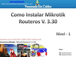 www.ramirezpc.tk
 www.microsistemas.venezuela-foro.com




Escenario utilizado: Mikrotik Routeros V. 3.30


                                                 Autor:

                                                 TSU. Andrés Ramírez
                                                 TSU. Alejandro Rojas.
 