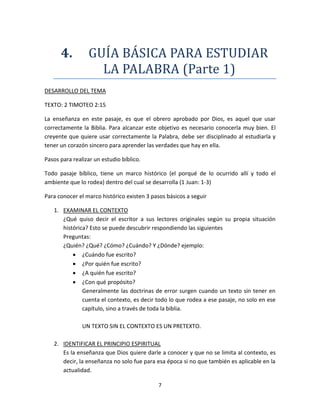 7
4. GUIA BASICA PARA ESTUDIAR
LA PALABRA (Parte 1)
DESARROLLO DEL TEMA
TEXTO: 2 TIMOTEO 2:15
La enseñanza en este pasaje, es que el obrero aprobado por Dios, es aquel que usar
correctamente la Biblia. Para alcanzar este objetivo es necesario conocerla muy bien. El
creyente que quiere usar correctamente la Palabra, debe ser disciplinado al estudiarla y
tener un corazón sincero para aprender las verdades que hay en ella.
Pasos para realizar un estudio bíblico.
Todo pasaje bíblico, tiene un marco histórico (el porqué de lo ocurrido allí y todo el
ambiente que lo rodea) dentro del cual se desarrolla (1 Juan: 1-3)
Para conocer el marco histórico existen 3 pasos básicos a seguir
1. EXAMINAR EL CONTEXTO
¿Qué quiso decir el escritor a sus lectores originales según su propia situación
histórica? Esto se puede descubrir respondiendo las siguientes
Preguntas:
¿Quién? ¿Qué? ¿Cómo? ¿Cuándo? Y ¿Dónde? ejemplo:
 ¿Cuándo fue escrito?
 ¿Por quién fue escrito?
 ¿A quién fue escrito?
 ¿Con qué propósito?
Generalmente las doctrinas de error surgen cuando un texto sin tener en
cuenta el contexto, es decir todo lo que rodea a ese pasaje, no solo en ese
capítulo, sino a través de toda la biblia.
UN TEXTO SIN EL CONTEXTO ES UN PRETEXTO.
2. IDENTIFICAR EL PRINCIPIO ESPIRITUAL
Es la enseñanza que Dios quiere darle a conocer y que no se limita al contexto, es
decir, la enseñanza no solo fue para esa época si no que también es aplicable en la
actualidad.
 