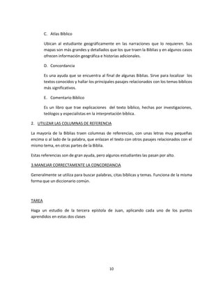 10
C. Atlas Bíblico
Ubican al estudiante geográficamente en las narraciones que lo requieren. Sus
mapas son más grandes y detallados que los que traen la Biblias y en algunos casos
ofrecen información geográfica e historias adicionales.
D. Concordancia
Es una ayuda que se encuentra al final de algunas Biblias. Sirve para localizar los
textos conocidos y hallar los principales pasajes relacionados con los temas bíblicos
más significativos.
E. Comentario Bíblico
Es un libro que trae explicaciones del texto bíblico, hechas por investigaciones,
teólogos y especialistas en la interpretación bíblica.
2. UTILIZAR LAS COLUMNAS DE REFERENCIA
La mayoría de la Biblias traen columnas de referencias, con unas letras muy pequeñas
encima o al lado de la palabra, que enlazan el texto con otros pasajes relacionados con el
mismo tema, en otras partes de la Biblia.
Estas referencias son de gran ayuda, pero algunos estudiantes las pasan por alto.
3.MANEJAR CORRECTAMENTE LA CONCORDANCIA
Generalmente se utiliza para buscar palabras, citas bíblicas y temas. Funciona de la misma
forma que un diccionario común.
TAREA
Haga un estudio de la tercera epístola de Juan, aplicando cada uno de los puntos
aprendidos en estas dos clases
 