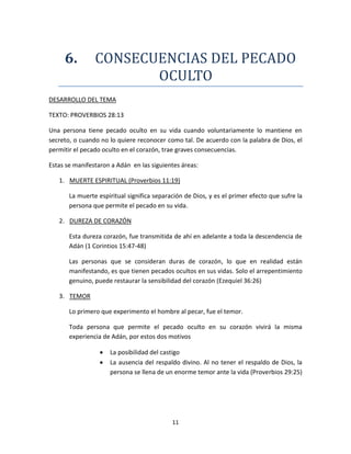 11
6. CONSECUENCIAS DEL PECADO
OCULTO
DESARROLLO DEL TEMA
TEXTO: PROVERBIOS 28:13
Una persona tiene pecado oculto en su vida cuando voluntariamente lo mantiene en
secreto, o cuando no lo quiere reconocer como tal. De acuerdo con la palabra de Dios, el
permitir el pecado oculto en el corazón, trae graves consecuencias.
Estas se manifestaron a Adán en las siguientes áreas:
1. MUERTE ESPIRITUAL (Proverbios 11:19)
La muerte espiritual significa separación de Dios, y es el primer efecto que sufre la
persona que permite el pecado en su vida.
2. DUREZA DE CORAZÓN
Esta dureza corazón, fue transmitida de ahí en adelante a toda la descendencia de
Adán (1 Corintios 15:47-48)
Las personas que se consideran duras de corazón, lo que en realidad están
manifestando, es que tienen pecados ocultos en sus vidas. Solo el arrepentimiento
genuino, puede restaurar la sensibilidad del corazón (Ezequiel 36:26)
3. TEMOR
Lo primero que experimento el hombre al pecar, fue el temor.
Toda persona que permite el pecado oculto en su corazón vivirá la misma
experiencia de Adán, por estos dos motivos
 La posibilidad del castigo
 La ausencia del respaldo divino. Al no tener el respaldo de Dios, la
persona se llena de un enorme temor ante la vida (Proverbios 29:25)
 