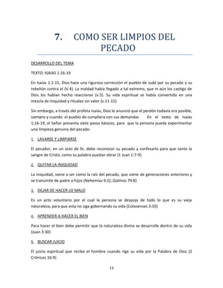 13
7. COMO SER LIMPIOS DEL
PECADO
DESARROLLO DEL TEMA
TEXTO: ISAIAS 1:16-19
En Isaías 1:1-15, Dios hace una rigurosa corrección el pueblo de Judá por su pecado y su
rebelión contra el (V.4). La maldad había llegado a tal extremo, que ni aún los castigo de
Dios los habían hecho reaccionar (v.5). Su vida espiritual se había convertido en una
mezcla de iniquidad y rituales sin valor (v.11-15).
Sin embargo, a través del profeta Isaías, Dios le anunció que el perdón todavía era posible,
siempre y cuando el pueblo de cumpliera con sus demandas En el texto de Isaías
1:16-19, el Señor presenta siete pasos básicos, para que la persona pueda experimentar
una limpieza genuina del pecado:
1. LAVARSE Y LIMPIARSE
El pecador, en un acto de fe, debe reconocer su pecado y confesarlo para que tanto la
sangre de Cristo, como su palabra puedan obrar (1 Juan 1:7-9)
2. QUITAR LA INIQUIDAD
La iniquidad, viene a ser como la raíz del pecado, que viene de generaciones anteriores y
se transmite de padre a hijos (Nehemías 9:2); (Salmos 79:8)
3. DEJAR DE HACER LO MALO
Es un acto voluntario por el cual la persona se despoja de todo lo que es su vieja
naturaleza, para que esta no siga gobernando su vida (Colosenses 3:59)
4. APRENDER A HACER EL BIEN
Para hacer el bien debe permitir que la naturaleza divina se desarrolle dentro de su vida
(Juan 3:30)
5. BUSCAR JUICIO
El juicio espiritual que recibe el hombre cuando rige su vida por la Palabra de Dios (2
Crónicas 16:9)
 