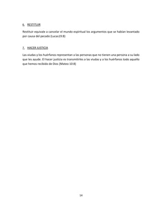 14
6. RESTITUIR
Restituir equivale a cancelar el mundo espiritual los argumentos que se habían levantado
por causa del pecado (Lucas19:8)
7. HACER JUSTICIA
Las viudas y los huérfanos representan a las personas que no tienen una persona a su lado
que les ayude. El hacer justicia es transmitirles a las viudas y a los huérfanos todo aquello
que hemos recibido de Dios (Mateo 10:8)
 