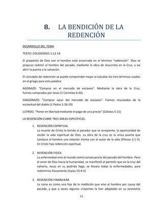 15
8. LA BENDICION DE LA
REDENCION
DESARROLLO DEL TEMA
TEXTO: COLOSENSES 1:13-14
El propósito de Dios con el hombre está encerrado en el término “redención”. Dios se
propuso redimir al hombre del pecado, mediante la obra de Jesucristo en la Cruz, y así
abrir la puerta a la salvación.
El concepto de redención se puede comprender mejor al estudiar los tres términos usados
en el griego para esta palabra:
AGORAZO: “Comprar en el mercado de esclavos”. Mediante la obra de la Cruz,
fuimos comprados por Jesús (1 Corintios 6:20).
EXAGORAZO: ”Comprar sacar del mercado de esclavos”. Fuimos rescatados de la
esclavitud del diablo (1 Pedro 1:18-19)
LUTROO: “Poner en libertad mediante el pago de una precio” (Gálatas 5:11)
LA REDENCIÓN CUBRE TRES AREAS ESPECÍFICAS:
1. REDENCIÓN ESPIRITUAL
La muerte de Cristo le brinda al pecador que se arrepiente, la oportunidad de
recibir la vida espiritual de Dios. La obra de la cruz es la única puerta que
conduce al hombre una relación íntima con el autor de la vida (Efesios 2:1-5).
En Cristo hay redención espiritual.
2. REDENCIÓN FISICA
La enfermedad vino al mundo como consecuencia del pecado del hombre. Pero
el amor de Dios hacia la humanidad, se manifestó al permitir que en la cruz del
calvario, Jesús en su podrida llaga, se llevara todas la enfermedades, para
redimirnos físicamente (Isaías 53:4-5)
3. REDENCIÓN FINANCIERA
La ruina es como una hija de la maldición que vino al hombre por causa del
pecado, y que a veces algunos creyentes la han adoptado en su economía
 