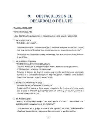 17
9. OBSTACULOS EN EL
DESARROLLO DE LA FE
DESARROLLO DEL TEMA
TEXTO: HEBREOS 3:7-13
LOS 4 OBSTÁCULOS QUE IMPIDEN EL DESARROLLO DE LA FE SON LOS SIGUIENTES:
1. LA DESOBEDIENCIA
“SI OYÉREIS HOY SU VOZ”…
En Deuteronomio 28:1, Dios promete que la bendición alcanza a una persona cuando
esta “oye atentamente su voz, para guardar y poner por obras sus mandamientos”
Debe existir una disposición clara de oír la voz de Dios, y un profundo deseo de hacer
lo que él dice.
2. LA DUREZA DE CORAZON
“NO ENDUREZCAIS VUESTROS CORAZONES”
La dureza de corazón es una consecuencia directa de resistir a Dios y su Palabra.
¿COMO QUITAR LA DUREZA DEL CORAZON?
Tomando la decisión de dejar el pecado, para permitir que Dios opere una cirugía
espiritual en la cual el cambia el corazón de piedra, por un corazón de carne; es decir,
una corazón sensible a su voz (Ezequiel 36:26)
3. DIVAGAR EL PROPÓSITO DE DIOS
“SIEMPRE ANDAN VAGANDO EN SU CORAZON”
Divagar significa, separarse de un asunto o propósito. En el griego el término usado
para la duda es APOREO, que significa “estar sin camino y sin recurso”, equivale a
cuestionar la Palabra de Dios.
4. LA INCREDULIDAD
“MIRAD, HERMANOS QUE NO HAYA EN NINGUNO DE VOSOTROS CORAZÓN MALO DE
INCREDULIDAD PARA APARTARSE DEL DIOS VIVO”
La incredulidad en el griego es APISTIA que significa: “no creer, acompañado de
infidelidad, desobediencia y paganismo. Esto es no creer le que Dios a dicho.
 