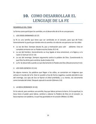 19
10. COMO DESARROLLAR EL
LENGUAJE DE LA FE
DESARROLLO DEL TEMA
La forma como participan los sentidos, en el desarrollo de la fe en una persona:
1. LOS OIDOS (ROMANOS 10:17)
La fe es una semilla que tiene que ser sembrada en el corazón, para que dé fruto.
Generalmente la puerta por donde entra la semilla a la vida de una persona son los oídos
 La voz de Dios: Siempre desata fe, paz y motivación para salir adelante. Esta en
completa armonía con su Palabra escrita (Isaías 35:3-4)
 La voz del hombre: Generalmente va muy ligada al área emocional, a la lógica y a la
razón (1 Samuel 13:11-13)
 La voz del enemigo: Siempre argumenta contra la palabra de Dios. Cuestionando lo
que Dios ha dicho para sembrar duda (mateo 4:6)
 La fe: Se desarrolla cuando se oye diariamente la Palabra de Dios (Deuteronomio 4:11)
2. LOS OJOS (GENESIS 15:5-6)
De alguna manera, las palabras que llegan a los oídos, se convierten en imágenes que
activan el mundo de la fe. Esto le sucedió a Eva de forma negativa, cuando atendió la voz
del enemigo. Los ojos de Eva se fijaron el árbol prohibido, y su mente, vio claramente
como tomaba del árbol. Después ejecutó la acción (Génesis 3:6)
3. LA BOCA (ROMANOS 10:10)
En lo natural, para sembrar una semilla, hay que labrar primero la tierra. En lo espiritual, la
boca tiene el poder para labrar, sembrar y abonar la Palabra de Dios en el corazón. La
boca expresa con palabras, lo que hay guardado en el corazón (Mateo 12:34b)
 