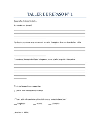TALLER DE REPASO N° 1
Desarrolle el siguiente taller.
1.- ¿Quién era Apolos?
_________________________________________________________________________
_________________________________________________________________________
_________________________________________________________________________
_________________________________
Escriba las cuatro características más notorias de Apolos, de acuerdo a Hechos 18:24.
_________________________________________________________________________
_________________________________________________________________________
_________________________________________________________________________
_________________________________
Consulte un diccionario bíblico y haga una breve reseña biográfica de Apolos.
_________________________________________________________________________
_________________________________________________________________________
_________________________________________________________________________
_________________________________________________________________________
_________________________________________________________________________
_____________
Conteste las siguientes preguntas:
¿Cuántos años lleva como cristiano?
¿Cómo calificaría su nivel espiritual alcanzado hasta el día de hoy?
___ Aceptable ___ Bueno ___ Excelente
Usted lee la Biblia:
 