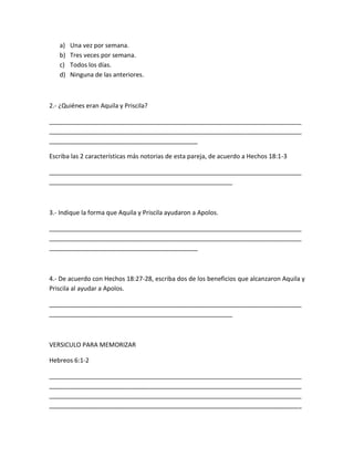 a) Una vez por semana.
b) Tres veces por semana.
c) Todos los días.
d) Ninguna de las anteriores.
2.- ¿Quiénes eran Aquila y Priscila?
_________________________________________________________________________
_________________________________________________________________________
___________________________________________
Escriba las 2 características más notorias de esta pareja, de acuerdo a Hechos 18:1-3
_________________________________________________________________________
_____________________________________________________
3.- Indique la forma que Aquila y Priscila ayudaron a Apolos.
_________________________________________________________________________
_________________________________________________________________________
___________________________________________
4.- De acuerdo con Hechos 18:27-28, escriba dos de los beneficios que alcanzaron Aquila y
Priscila al ayudar a Apolos.
_________________________________________________________________________
_____________________________________________________
VERSICULO PARA MEMORIZAR
Hebreos 6:1-2
_________________________________________________________________________
_________________________________________________________________________
_________________________________________________________________________
_________________________________________________________________________
 