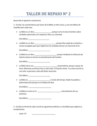 TALLER DE REPASO N° 2
Desarrolle el siguiente cuestionario.
1.- Escriba las características que hacen de la Biblia un libro único, y una cita bíblica de
respaldo para cada caso.
 La Biblia es un libro__________________, porque corre el velo al hombre sobre
verdades espirituales con respecto a Dios y su voluntad.
Cita bíblica: ______________________
 La Biblia es un libro ______________________, porque Dios sopló de su Espíritu a
siervos escogidos para que registraran las verdades divinas sin mezcla de error.
Cita bíblica: _______________________
 La Biblia es un libro _______________________, porque mediante la influencia de
Espíritu Santo se ilumina el entendimiento del hombre.
Cita bíblica: _______________________
 La Biblia tiene una ________________________, sorprendente, porque a pesar de
tener diferentes escritores hay un solo autor: El Espíritu Santo. Y su tema central es
uno solo: La persona y obra del Señor Jesucristo.
Cita bíblica: _______________________
 La Biblia se _______________________ a través del tiempo. Nadie ha podido o
podrá destruirla porque es la Palabra de Dios.
Cita bíblica: ________________________
 La Biblia es única en el _________________________ extraordinario de sus
profecías.
Cita bíblica: ________________________
2.- Escriba en frente de cada una de las siguientes profecías, la cita bíblica que registra su
cumplimiento:
- Isaías 7:4 _________________________
 
