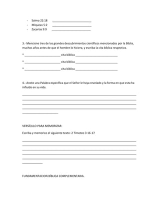 - Salmo 22:18 _________________________
- Miqueas 5:2 _________________________
- Zacarías 9:9 _________________________
3.- Mencione tres de los grandes descubrimientos científicos mencionados por la Biblia,
muchos años antes de que el hombre lo hiciera, y escriba la cita bíblica respectiva.
* _______________________ cita bíblica ___________________________
* _______________________ cita bíblica ___________________________
* _______________________ cita bíblica ___________________________
4.- Anote una Palabra específica que el Señor le haya revelado y la forma en que esta ha
influido en su vida.
_________________________________________________________________________
_________________________________________________________________________
_________________________________________________________________________
_________________________________________________________________________
_______________________
VERSÍCULO PARA MEMORIZAR:
Escriba y memorice el siguiente texto: 2 Timoteo 3:16-17
_________________________________________________________________________
_________________________________________________________________________
_________________________________________________________________________
_________________________________________________________________________
_________________________________________________________________________
_____________
FUNDAMENTACION BÍBLICA COMPLEMENTARIA.
 