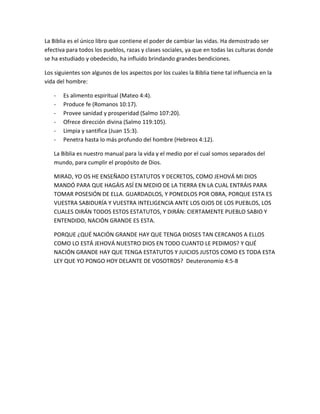 La Biblia es el único libro que contiene el poder de cambiar las vidas. Ha demostrado ser
efectiva para todos los pueblos, razas y clases sociales, ya que en todas las culturas donde
se ha estudiado y obedecido, ha influido brindando grandes bendiciones.
Los siguientes son algunos de los aspectos por los cuales la Biblia tiene tal influencia en la
vida del hombre:
- Es alimento espiritual (Mateo 4:4).
- Produce fe (Romanos 10:17).
- Provee sanidad y prosperidad (Salmo 107:20).
- Ofrece dirección divina (Salmo 119:105).
- Limpia y santifica (Juan 15:3).
- Penetra hasta lo más profundo del hombre (Hebreos 4:12).
La Biblia es nuestro manual para la vida y el medio por el cual somos separados del
mundo, para cumplir el propósito de Dios.
MIRAD, YO OS HE ENSEÑADO ESTATUTOS Y DECRETOS, COMO JEHOVÁ MI DIOS
MANDÓ PARA QUE HAGÁIS ASÍ EN MEDIO DE LA TIERRA EN LA CUAL ENTRÁIS PARA
TOMAR POSESIÓN DE ELLA. GUARDADLOS, Y PONEDLOS POR OBRA, PORQUE ESTA ES
VUESTRA SABIDURÍA Y VUESTRA INTELIGENCIA ANTE LOS OJOS DE LOS PUEBLOS, LOS
CUALES OIRÁN TODOS ESTOS ESTATUTOS, Y DIRÁN: CIERTAMENTE PUEBLO SABIO Y
ENTENDIDO, NACIÓN GRANDE ES ESTA.
PORQUE ¿QUÉ NACIÓN GRANDE HAY QUE TENGA DIOSES TAN CERCANOS A ELLOS
COMO LO ESTÁ JEHOVÁ NUESTRO DIOS EN TODO CUANTO LE PEDIMOS? Y QUÉ
NACIÓN GRANDE HAY QUE TENGA ESTATUTOS Y JUICIOS JUSTOS COMO ES TODA ESTA
LEY QUE YO PONGO HOY DELANTE DE VOSOTROS? Deuteronomio 4:5-8
 