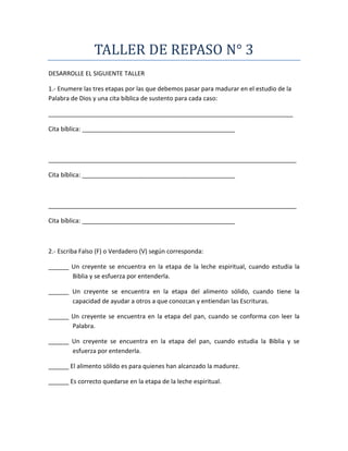 TALLER DE REPASO N° 3
DESARROLLE EL SIGUIENTE TALLER
1.- Enumere las tres etapas por las que debemos pasar para madurar en el estudio de la
Palabra de Dios y una cita bíblica de sustento para cada caso:
________________________________________________________________________
Cita bíblica: _____________________________________________
_________________________________________________________________________
Cita bíblica: _____________________________________________
_________________________________________________________________________
Cita bíblica: _____________________________________________
2.- Escriba Falso (F) o Verdadero (V) según corresponda:
______ Un creyente se encuentra en la etapa de la leche espiritual, cuando estudia la
Biblia y se esfuerza por entenderla.
______ Un creyente se encuentra en la etapa del alimento sólido, cuando tiene la
capacidad de ayudar a otros a que conozcan y entiendan las Escrituras.
______ Un creyente se encuentra en la etapa del pan, cuando se conforma con leer la
Palabra.
______ Un creyente se encuentra en la etapa del pan, cuando estudia la Biblia y se
esfuerza por entenderla.
______ El alimento sólido es para quienes han alcanzado la madurez.
______ Es correcto quedarse en la etapa de la leche espiritual.
 