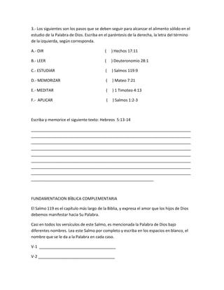 3.- Los siguientes son los pasos que se deben seguir para alcanzar el alimento sólido en el
estudio de la Palabra de Dios. Escriba en el paréntesis de la derecha, la letra del término
de la izquierda, según corresponda.
A.- OIR ( ) Hechos 17:11
B.- LEER ( ) Deuteronomio 28:1
C.- ESTUDIAR ( ) Salmos 119:9
D.- MEMORIZAR ( ) Mateo 7:21
E.- MEDITAR ( ) 1 Timoteo 4:13
F.- APLICAR ( ) Salmos 1:2-3
Escriba y memorice el siguiente texto: Hebreos 5:13-14
_________________________________________________________________________
_________________________________________________________________________
_________________________________________________________________________
_________________________________________________________________________
_________________________________________________________________________
_________________________________________________________________________
_________________________________________________________________________
_________________________________________________________________________
________________________________________________________
FUNDAMENTACION BÍBLICA COMPLEMENTARIA
El Salmo 119 es el capítulo más largo de la Biblia, y expresa el amor que los hijos de Dios
debemos manifestar hacia Su Palabra.
Casi en todos los versículos de este Salmo, es mencionada la Palabra de Dios bajo
diferentes nombres. Lea este Salmo por completo y escriba en los espacios en blanco, el
nombre que se le da a la Palabra en cada caso.
V-1 ___________________________________
V-2 ___________________________________
 