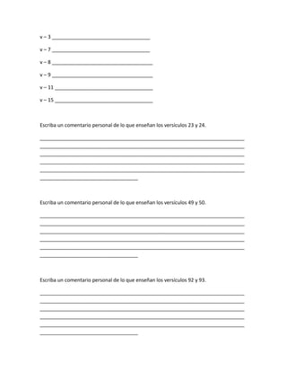v – 3 ___________________________________
v – 7 ___________________________________
v – 8 ____________________________________
v – 9 ____________________________________
v – 11 ___________________________________
v – 15 ___________________________________
Escriba un comentario personal de lo que enseñan los versículos 23 y 24.
_________________________________________________________________________
_________________________________________________________________________
_________________________________________________________________________
_________________________________________________________________________
_________________________________________________________________________
___________________________________
Escriba un comentario personal de lo que enseñan los versículos 49 y 50.
_________________________________________________________________________
_________________________________________________________________________
_________________________________________________________________________
_________________________________________________________________________
_________________________________________________________________________
___________________________________
Escriba un comentario personal de lo que enseñan los versículos 92 y 93.
_________________________________________________________________________
_________________________________________________________________________
_________________________________________________________________________
_________________________________________________________________________
_________________________________________________________________________
___________________________________
 