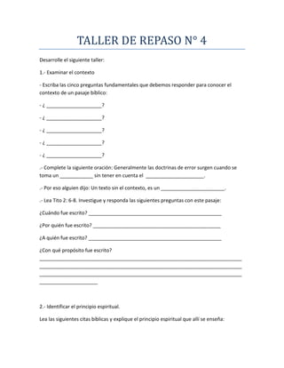 TALLER DE REPASO N° 4
Desarrolle el siguiente taller:
1.- Examinar el contexto
- Escriba las cinco preguntas fundamentales que debemos responder para conocer el
contexto de un pasaje bíblico:
- ¿ ____________________?
- ¿ ____________________?
- ¿ ____________________?
- ¿ ____________________?
- ¿ ____________________?
.- Complete la siguiente oración: Generalmente las doctrinas de error surgen cuando se
toma un ____________ sin tener en cuenta el _____________________.
.- Por eso alguien dijo: Un texto sin el contexto, es un _______________________.
.- Lea Tito 2: 6-8. Investigue y responda las siguientes preguntas con este pasaje:
¿Cuándo fue escrito? ________________________________________________
¿Por quién fue escrito? ______________________________________________
¿A quién fue escrito? ________________________________________________
¿Con qué propósito fue escrito?
_________________________________________________________________________
_________________________________________________________________________
_________________________________________________________________________
_____________________
2.- Identificar el principio espiritual.
Lea las siguientes citas bíblicas y explique el principio espiritual que allí se enseña:
 